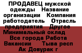 ПРОДАВЕЦ мужской одежды › Название организации ­ Компания-работодатель › Отрасль предприятия ­ Другое › Минимальный оклад ­ 1 - Все города Работа » Вакансии   . Тыва респ.,Ак-Довурак г.